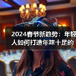 2024春节新趋势：年轻人如何打造年味十足的过年？