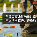 鱼头豆腐汤腥味重？家常做法全解析，轻松炖出奶白浓汤！（图4）